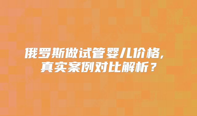 俄罗斯做试管婴儿价格, 真实案例对比解析？
