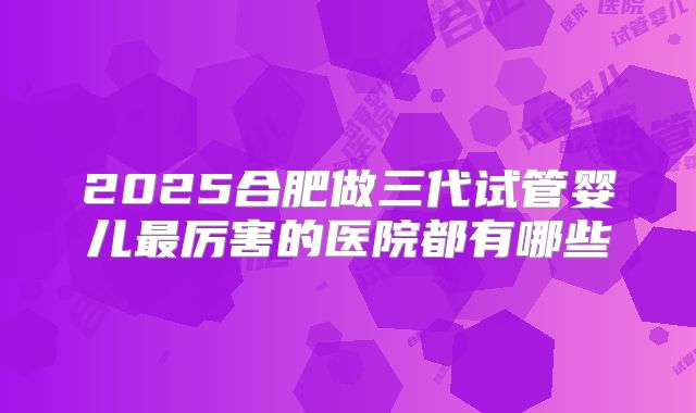 2025合肥做三代试管婴儿最厉害的医院都有哪些