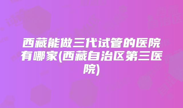 西藏能做三代试管的医院有哪家(西藏自治区第三医院)