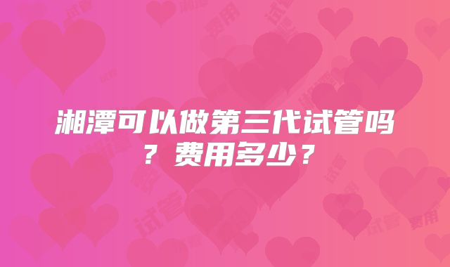 湘潭可以做第三代试管吗？费用多少？