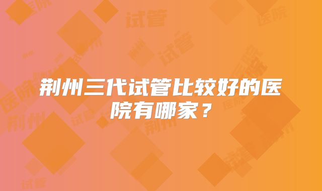 荆州三代试管比较好的医院有哪家？