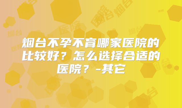 烟台不孕不育哪家医院的比较好？怎么选择合适的医院？-其它