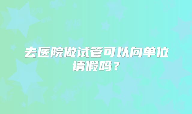 去医院做试管可以向单位请假吗?
