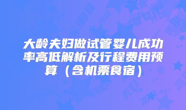 大龄夫妇做试管婴儿成功率高低解析及行程费用预算（含机票食宿）
