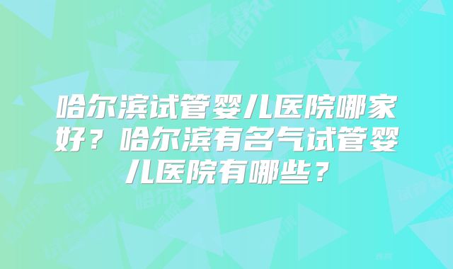 哈尔滨试管婴儿医院哪家好？哈尔滨有名气试管婴儿医院有哪些？