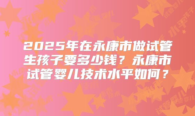 2025年在永康市做试管生孩子要多少钱？永康市试管婴儿技术水平如何？