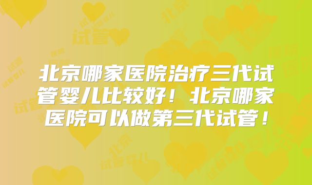 北京哪家医院治疗三代试管婴儿比较好！北京哪家医院可以做第三代试管！