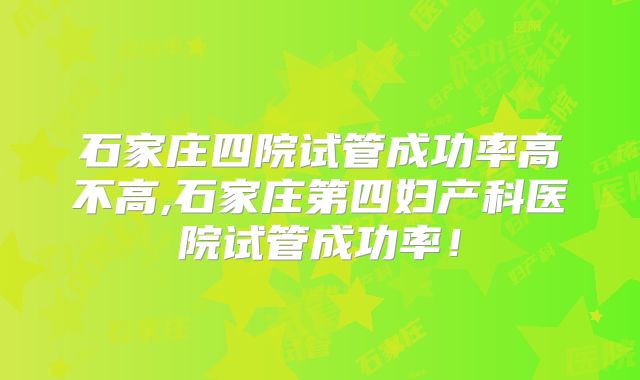 石家庄四院试管成功率高不高,石家庄第四妇产科医院试管成功率！