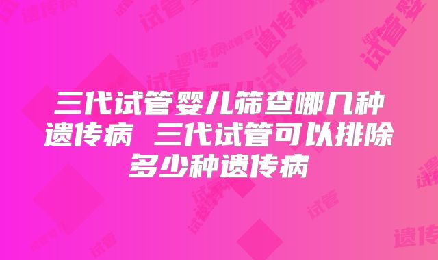 三代试管婴儿筛查哪几种遗传病 三代试管可以排除多少种遗传病