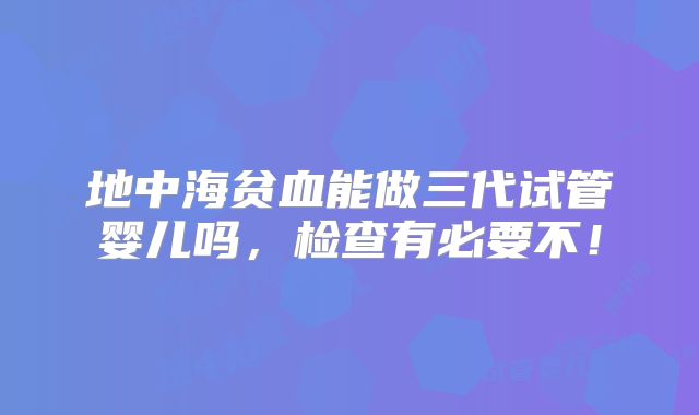 地中海贫血能做三代试管婴儿吗,检查有必要不!