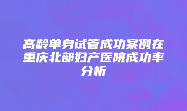高龄单身试管成功案例在重庆北部妇产医院成功率分析