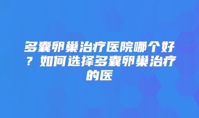 多囊卵巢治疗医院哪个好？如何选择多囊卵巢治疗的医
