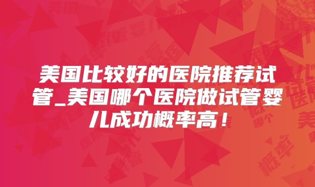 美国比较好的医院推荐试管_美国哪个医院做试管婴儿成功概率高！