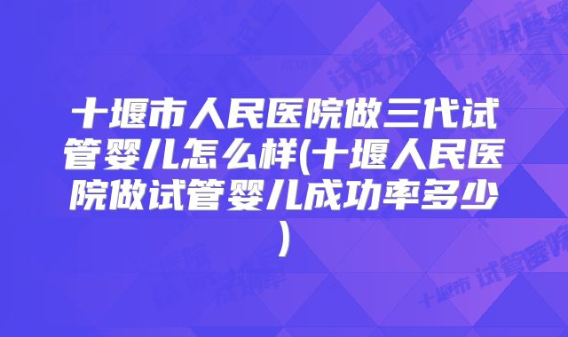 十堰市人民医院做三代试管婴儿怎么样(十堰人民医院做试管婴儿成功率多少)