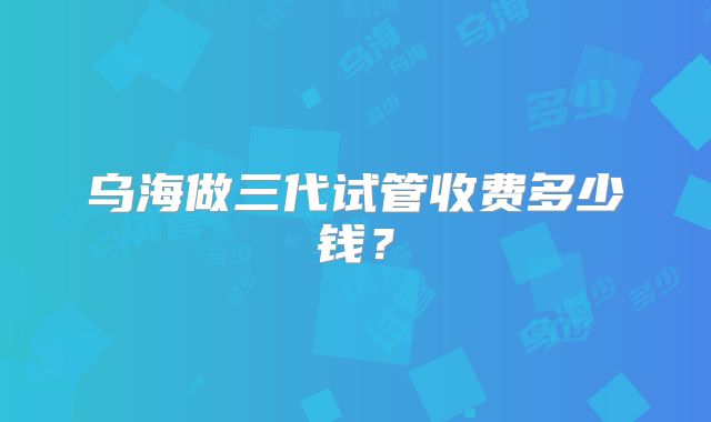 乌海做三代试管收费多少钱？