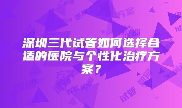 深圳三代试管如何选择合适的医院与个性化治疗方案？