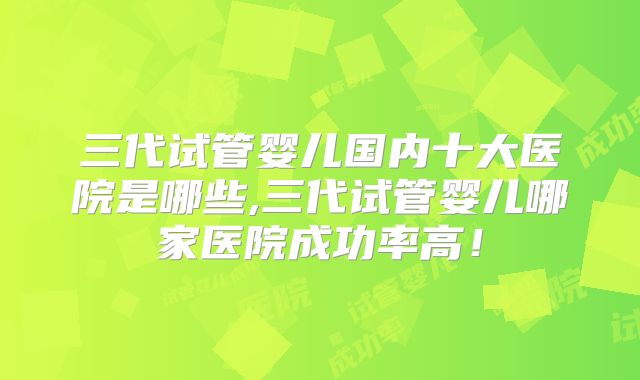三代试管婴儿国内十大医院是哪些,三代试管婴儿哪家医院成功率高！
