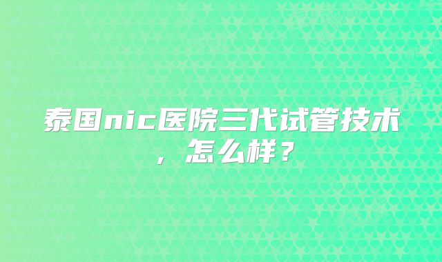 泰国nic医院三代试管技术，怎么样？