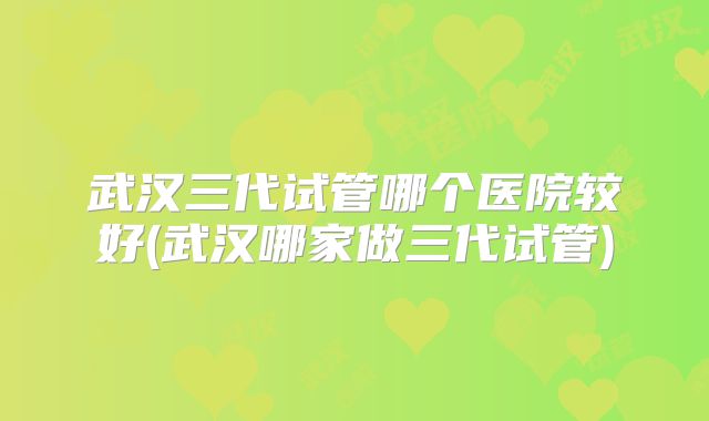 武汉三代试管哪个医院较好(武汉哪家做三代试管)