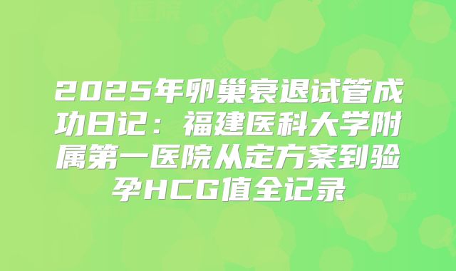 2025年卵巢衰退试管成功日记：福建医科大学附属第一医院从定方案到验孕HCG值全记录