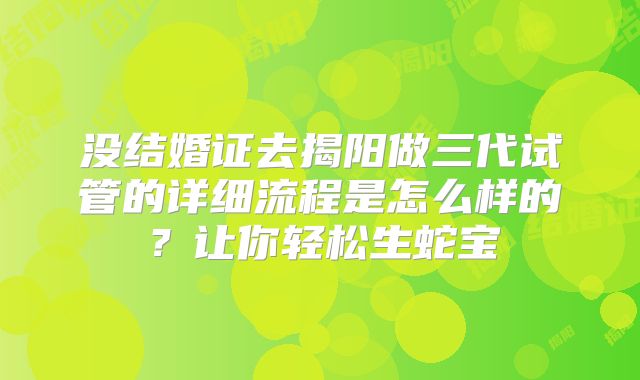 没结婚证去揭阳做三代试管的详细流程是怎么样的？让你轻松生蛇宝
