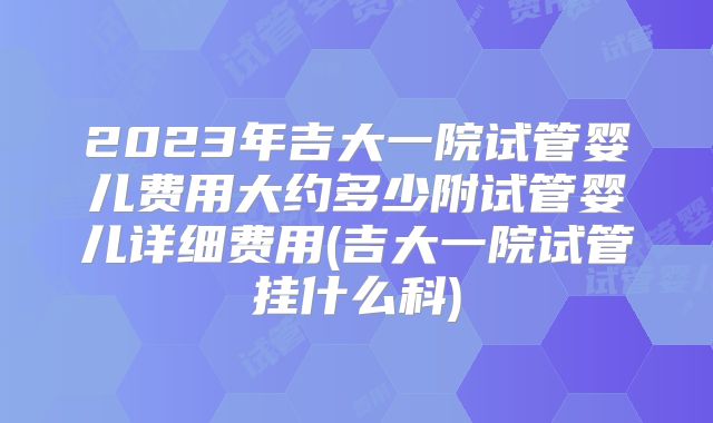 2023年吉大一院试管婴儿费用大约多少附试管婴儿详细费用(吉大一院试管挂什么科)
