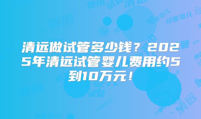 清远做试管多少钱？2025年清远试管婴儿费用约5到10万元！