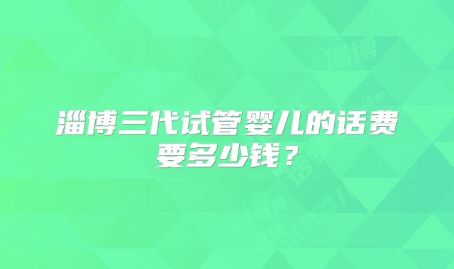 淄博三代试管婴儿的话费要多少钱?