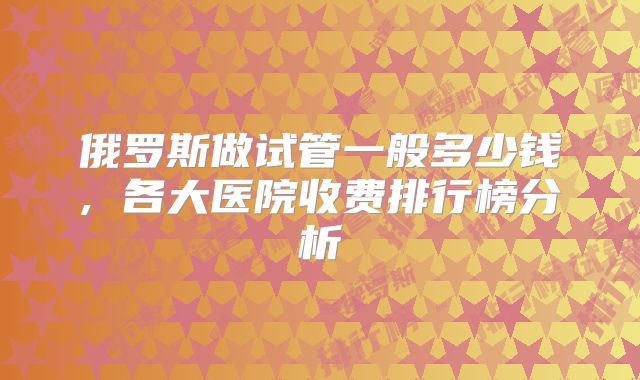 俄罗斯做试管一般多少钱, 各大医院收费排行榜分析