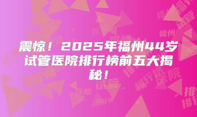 震惊！2025年福州44岁试管医院排行榜前五大揭秘！