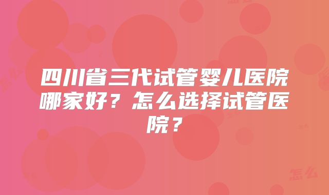 四川省三代试管婴儿医院哪家好？怎么选择试管医院？