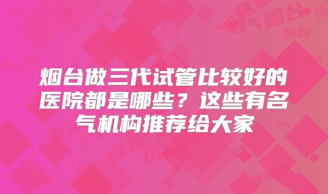 烟台做三代试管比较好的医院都是哪些？这些有名气机构推荐给大家