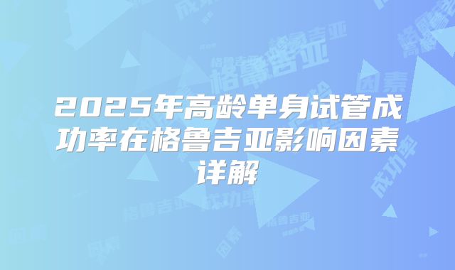 2025年高龄单身试管成功率在格鲁吉亚影响因素详解