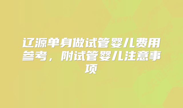 辽源单身做试管婴儿费用参考,附试管婴儿注意事项