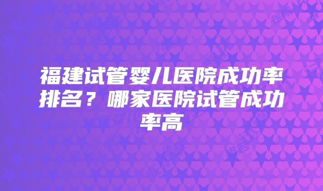 福建试管婴儿医院成功率排名?哪家医院试管成功率高