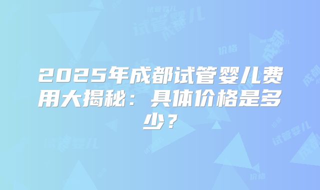 2025年成都试管婴儿费用大揭秘：具体价格是多少？