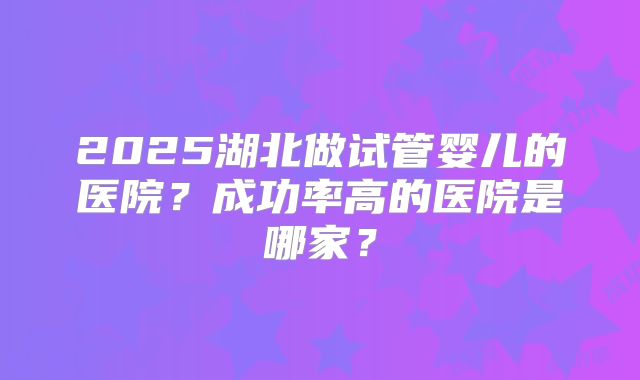 2025湖北做试管婴儿的医院？成功率高的医院是哪家？