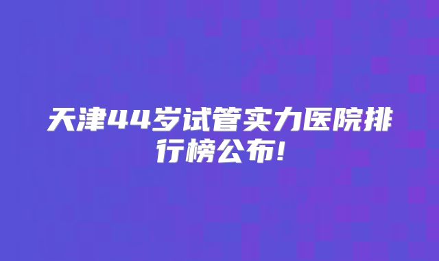 天津44岁试管实力医院排行榜公布!
