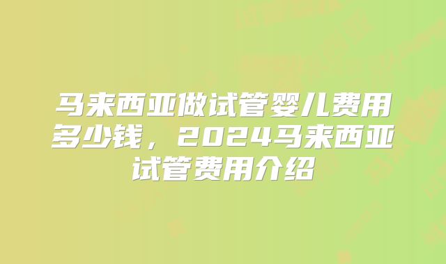 马来西亚做试管婴儿费用多少钱，2024马来西亚试管费用介绍