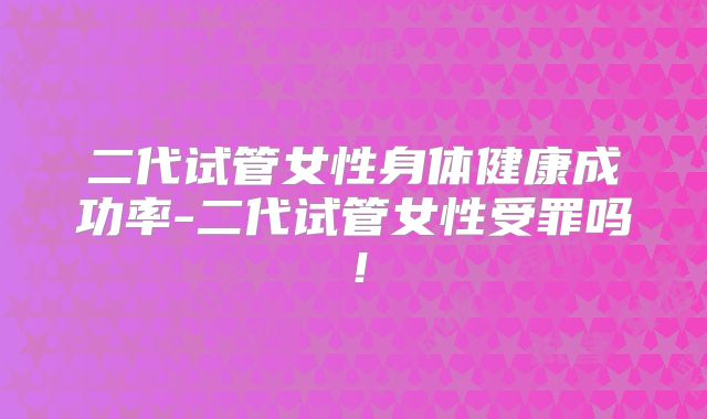 二代试管女性身体健康成功率-二代试管女性受罪吗！