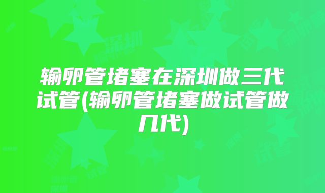 输卵管堵塞在深圳做三代试管(输卵管堵塞做试管做几代)