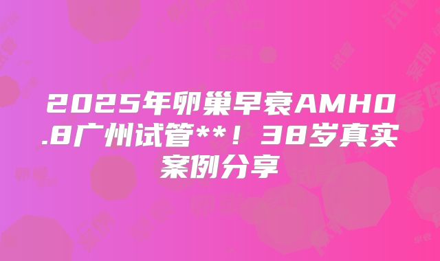 2025年卵巢早衰AMH0.8广州试管**！38岁真实案例分享