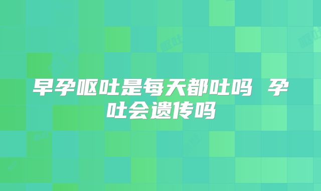 早孕呕吐是每天都吐吗 孕吐会遗传吗