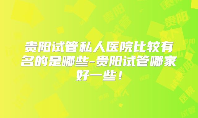 贵阳试管私人医院比较有名的是哪些-贵阳试管哪家好一些！