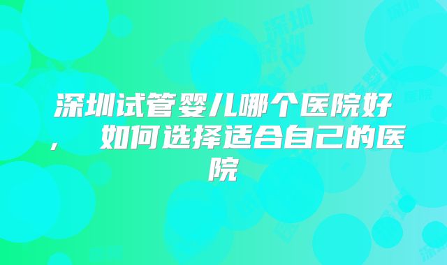深圳试管婴儿哪个医院好， 如何选择适合自己的医院