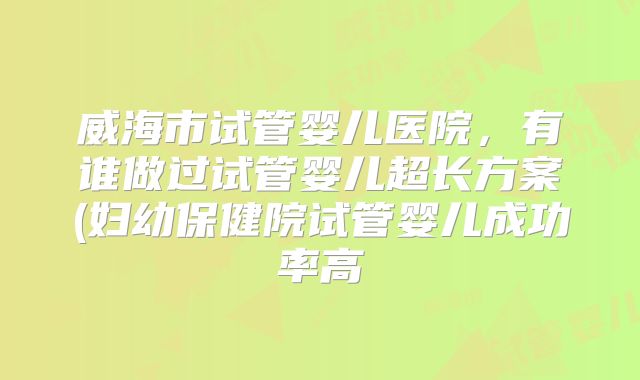 威海市试管婴儿医院，有谁做过试管婴儿超长方案(妇幼保健院试管婴儿成功率高