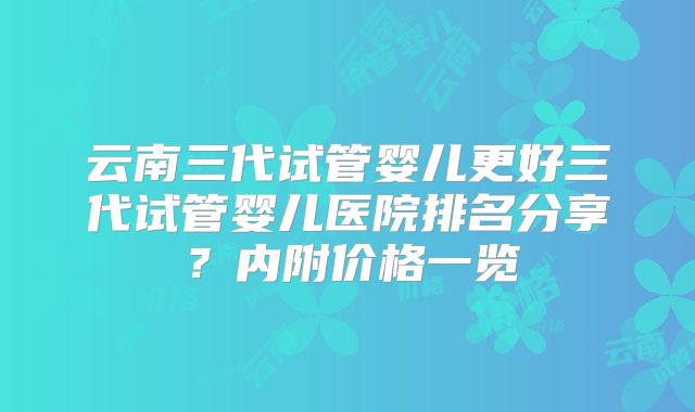 云南三代试管婴儿更好三代试管婴儿医院排名分享？内附价格一览