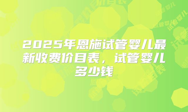 2025年恩施试管婴儿最新收费价目表，试管婴儿多少钱