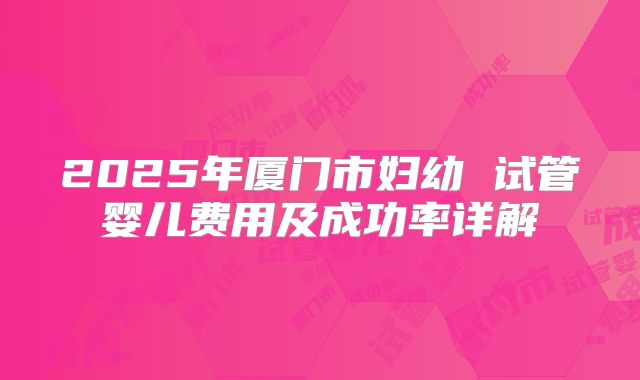 2025年厦门市妇幼 试管婴儿费用及成功率详解