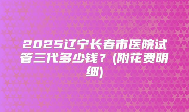 2025辽宁长春市医院试管三代多少钱？(附花费明细)